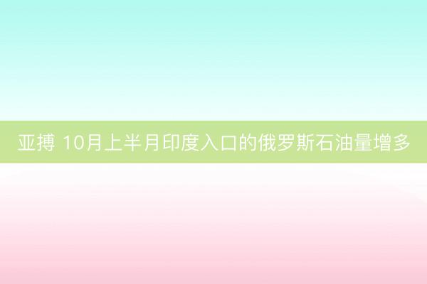 亚搏 10月上半月印度入口的俄罗斯石油量增多