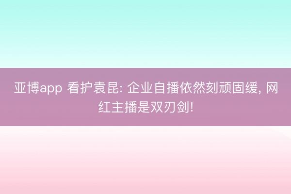 亚博app 看护袁昆: 企业自播依然刻顽固缓, 网红主播是双刃剑!