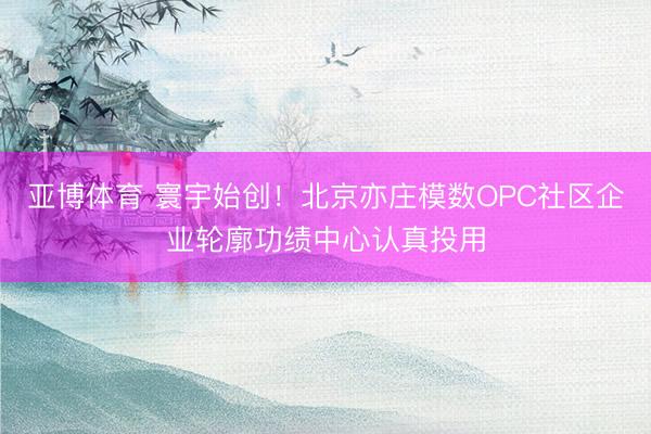 亚博体育 寰宇始创！北京亦庄模数OPC社区企业轮廓功绩中心认真投用
