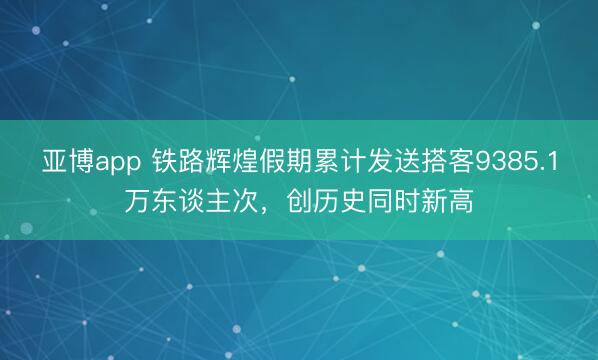 亚博app 铁路辉煌假期累计发送搭客9385.1万东谈主次，创历史同时新高