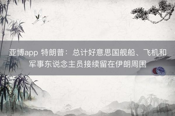 亚博app 特朗普:总计好意思国舰船、飞机和军事东说念主员接续留在伊朗周围