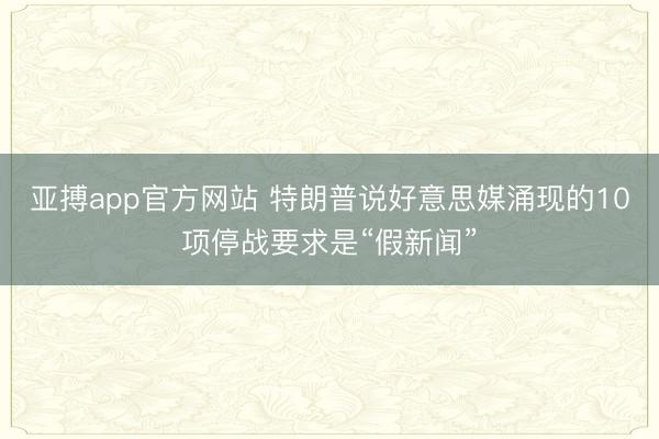 亚搏app官方网站 特朗普说好意思媒涌现的10项停战要求是“假新闻”