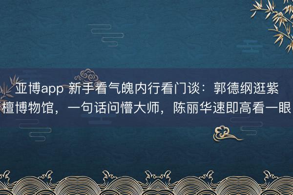 亚博app 新手看气魄内行看门谈:郭德纲逛紫檀博物馆,一句话问懵大师,陈丽华速即高看一眼