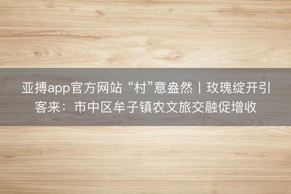 亚搏app官方网站 “村”意盎然丨玫瑰绽开引客来：市中区牟子镇农文旅交融促增收