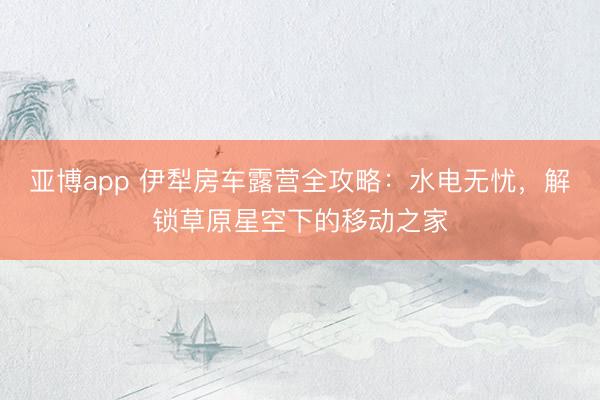 亚博app 伊犁房车露营全攻略：水电无忧，解锁草原星空下的移动之家