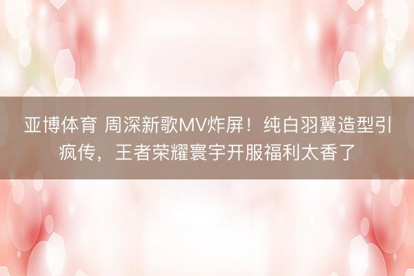 亚博体育 周深新歌MV炸屏！纯白羽翼造型引疯传，王者荣耀寰宇开服福利太香了