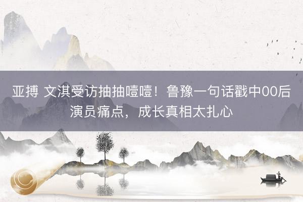 亚搏 文淇受访抽抽噎噎！鲁豫一句话戳中00后演员痛点，成长真相太扎心