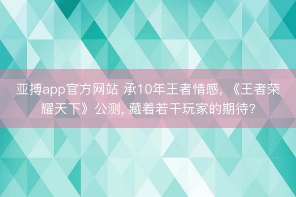 亚搏app官方网站 承10年王者情感, 《王者荣耀天下》公测, 藏着若干玩家的期待?
