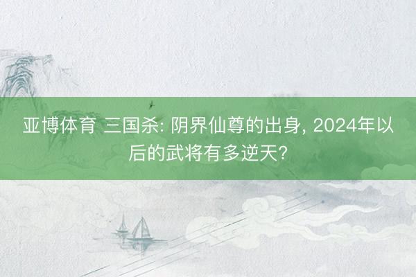 亚博体育 三国杀: 阴界仙尊的出身, 2024年以后的武将有多逆天?