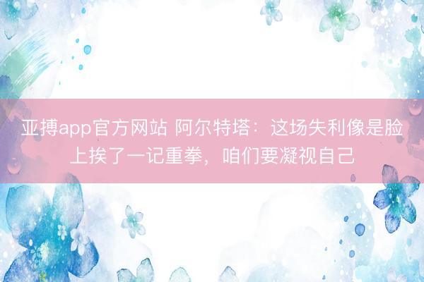 亚搏app官方网站 阿尔特塔:这场失利像是脸上挨了一记重拳,咱们要凝视自己