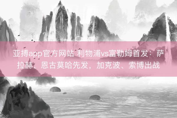 亚搏app官方网站 利物浦vs富勒姆首发：萨拉赫、恩古莫哈先发，加克波、索博出战