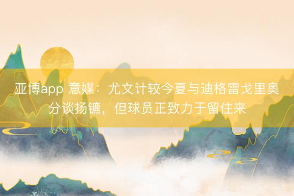 亚博app 意媒：尤文计较今夏与迪格雷戈里奥分谈扬镳，但球员正致力于留住来