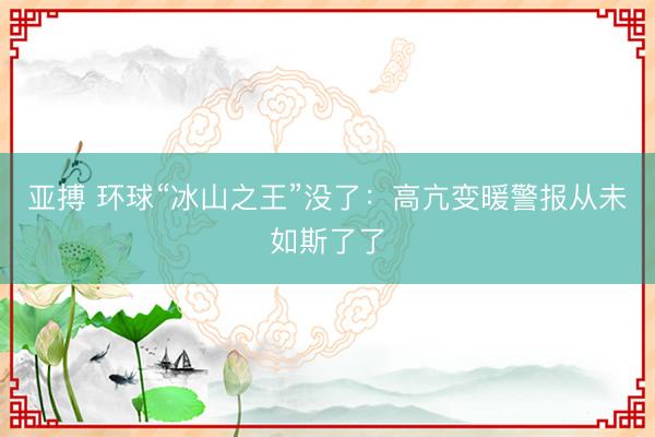 亚搏 环球“冰山之王”没了：高亢变暖警报从未如斯了了