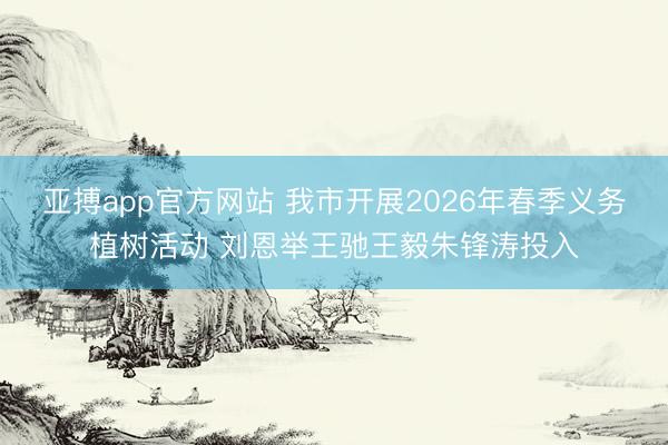 亚搏app官方网站 我市开展2026年春季义务植树活动 刘恩举王驰王毅朱锋涛投入