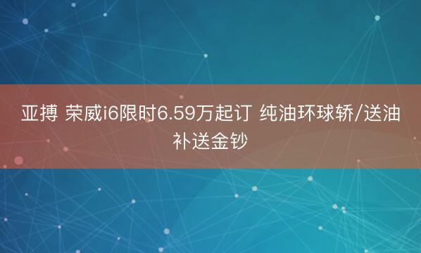 亚搏 荣威i6限时6.59万起订 纯油环球轿/送油补送金钞