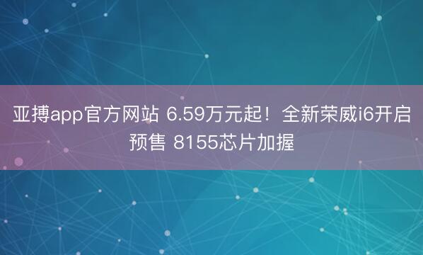 亚搏app官方网站 6.59万元起！全新荣威i6开启预售 8155芯片加握