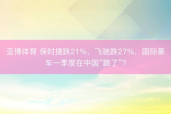 亚博体育 保时捷跌21%，飞驰跌27%，国际豪车一季度在中国“跪了”？