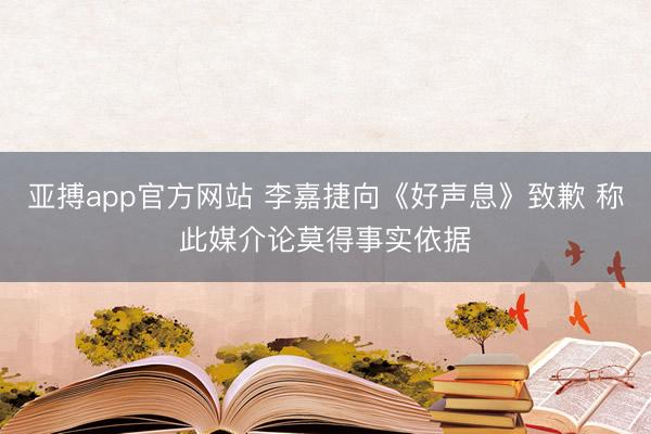亚搏app官方网站 李嘉捷向《好声息》致歉 称此媒介论莫得事实依据