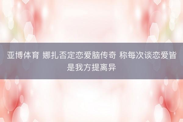 亚博体育 娜扎否定恋爱脑传奇 称每次谈恋爱皆是我方提离异