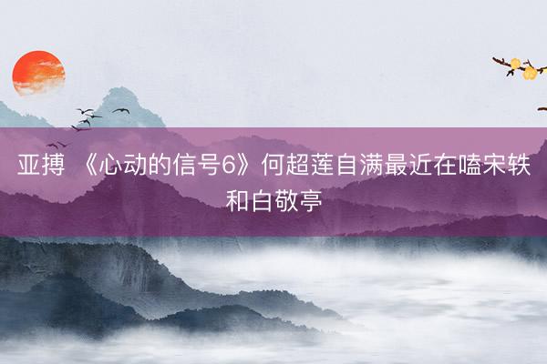 亚搏 《心动的信号6》何超莲自满最近在嗑宋轶和白敬亭