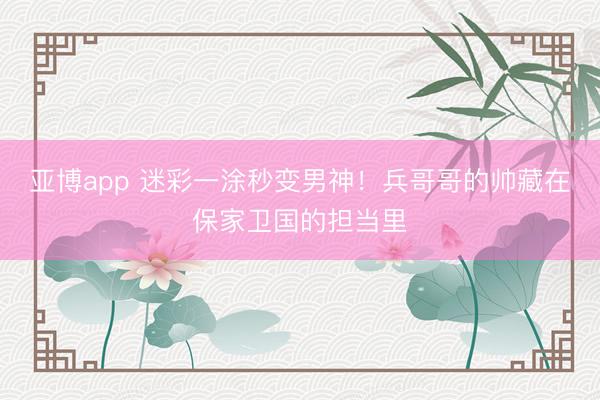 亚博app 迷彩一涂秒变男神！兵哥哥的帅藏在保家卫国的担当里