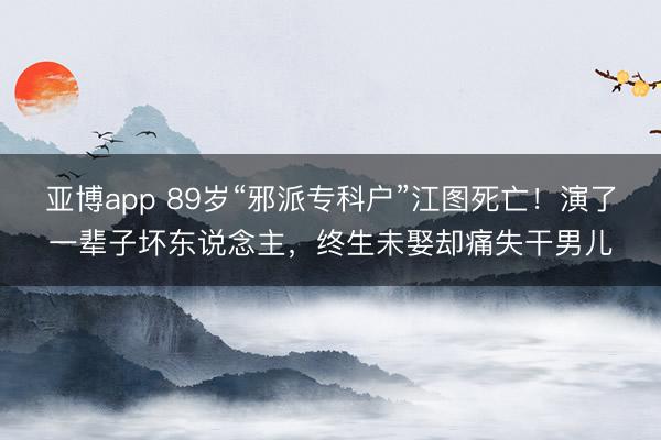 亚博app 89岁“邪派专科户”江图死亡！演了一辈子坏东说念主，终生未娶却痛失干男儿