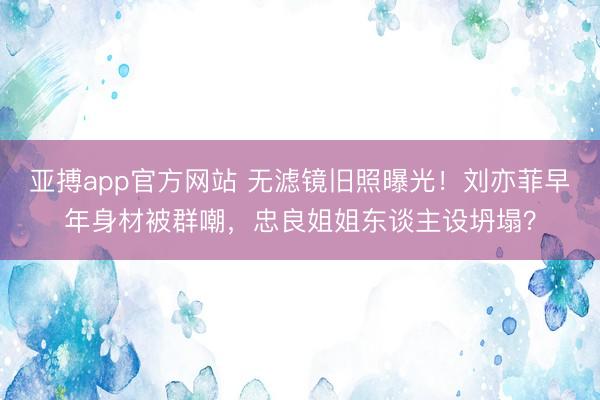 亚搏app官方网站 无滤镜旧照曝光!刘亦菲早年身材被群嘲,忠良姐姐东谈主设坍塌?
