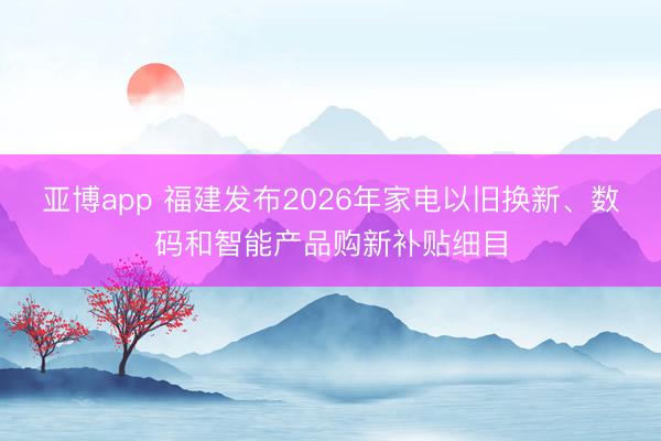 亚博app 福建发布2026年家电以旧换新、数码和智能产品购新补贴细目