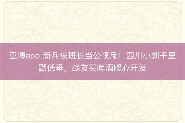 亚博app 新兵被班长当公愤斥！四川小刘千里默低垂，战友买啤酒暖心开发