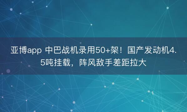 亚博app 中巴战机录用50+架！国产发动机4.5吨挂载，阵风敌手差距拉大