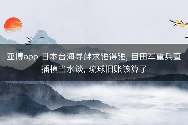 亚博app 日本台海寻衅求锤得锤, 目田军重兵直插横当水谈, 琉球旧账该算了