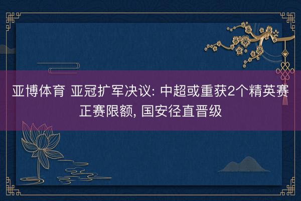 亚博体育 亚冠扩军决议: 中超或重获2个精英赛正赛限额, 国安径直晋级