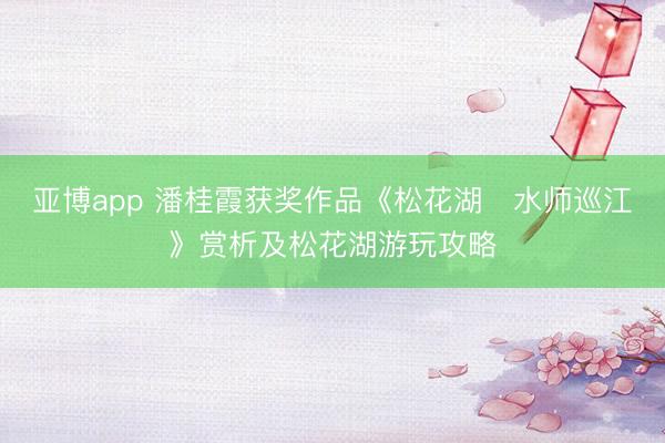 亚博app 潘桂霞获奖作品《松花湖・水师巡江》赏析及松花湖游玩攻略