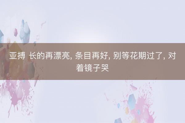 亚搏 长的再漂亮, 条目再好, 别等花期过了, 对着镜子哭