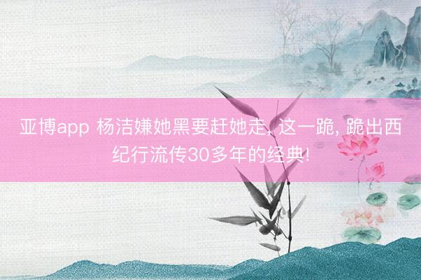 亚博app 杨洁嫌她黑要赶她走, 这一跪, 跪出西纪行流传30多年的经典!