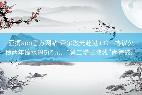 亚搏app官方网站 帝尔激光赴港IPO：协议欠债两年缩水逾5亿元，“第二增长弧线”尚待破局