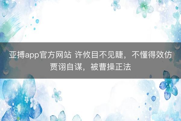 亚搏app官方网站 许攸目不见睫，不懂得效仿贾诩自谋，被曹操正法