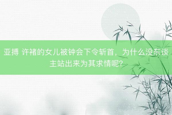 亚搏 许褚的女儿被钟会下令斩首，为什么没东谈主站出来为其求情呢？