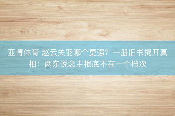 亚博体育 赵云关羽哪个更强？一册旧书揭开真相：两东说念主根底不在一个档次