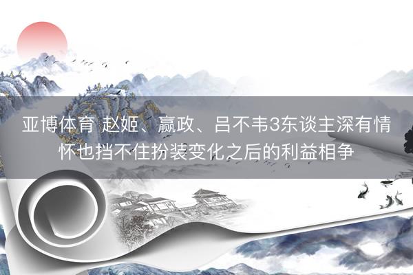 亚博体育 赵姬、赢政、吕不韦3东谈主深有情怀也挡不住扮装变化之后的利益相争