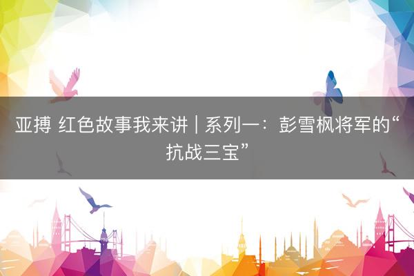 亚搏 红色故事我来讲 | 系列一：彭雪枫将军的“抗战三宝”