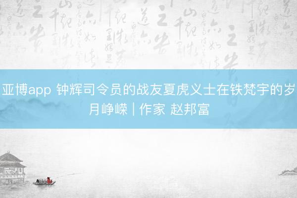 亚博app 钟辉司令员的战友夏虎义士在铁梵宇的岁月峥嵘 | 作家 赵邦富