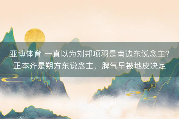 亚博体育 一直以为刘邦项羽是南边东说念主？正本齐是朔方东说念主，脾气早被地皮决定