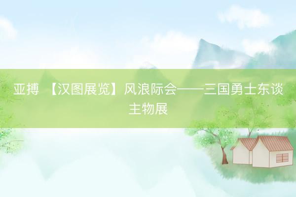 亚搏 【汉图展览】风浪际会——三国勇士东谈主物展
