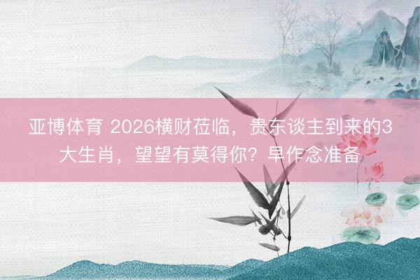 亚博体育 2026横财莅临，贵东谈主到来的3大生肖，望望有莫得你？早作念准备
