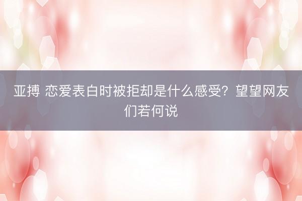 亚搏 恋爱表白时被拒却是什么感受？望望网友们若何说