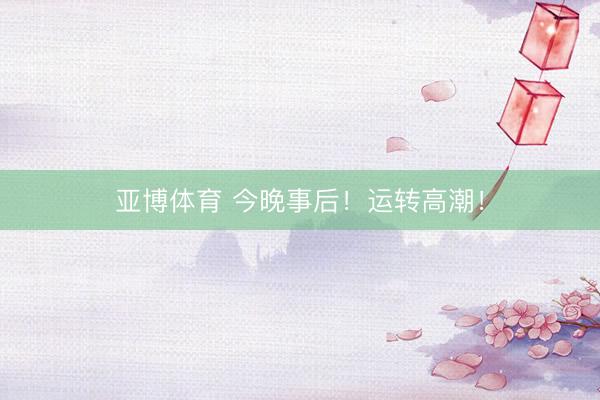 亚博体育 今晚事后！运转高潮！