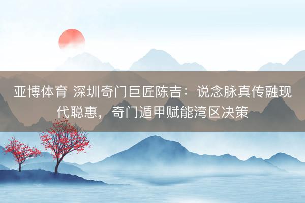 亚博体育 深圳奇门巨匠陈吉：说念脉真传融现代聪惠，奇门遁甲赋能湾区决策