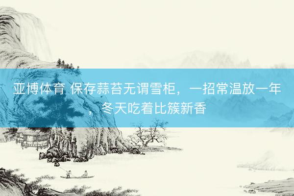 亚博体育 保存蒜苔无谓雪柜，一招常温放一年，冬天吃着比簇新香