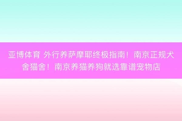 亚博体育 外行养萨摩耶终极指南！南京正规犬舍猫舍！南京养猫养狗就选靠谱宠物店